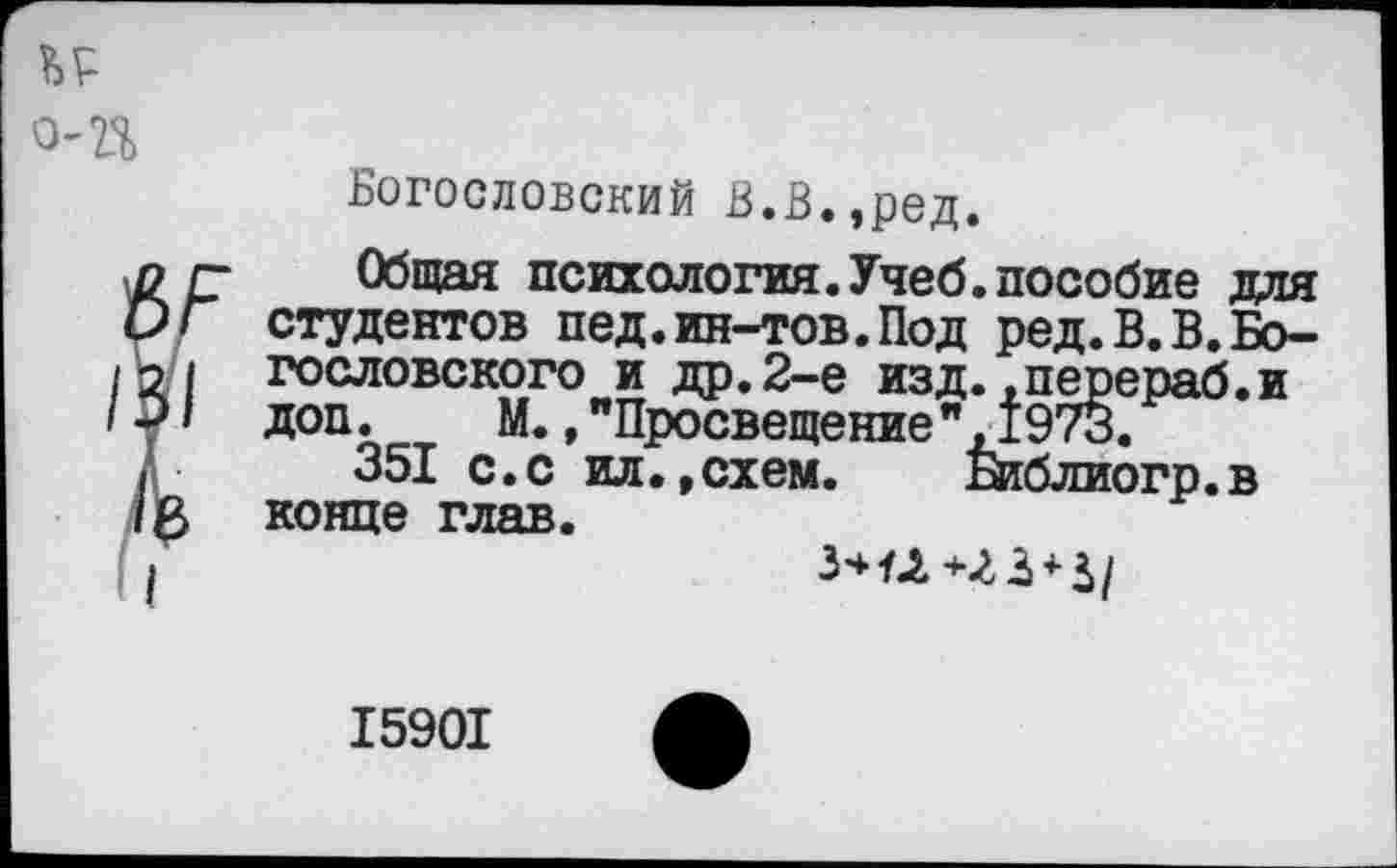 ﻿
о-г%
Богословский В.В,,ред.
Л
Общая психология.Учеб.пособие для студентов пед.ин-тов. Под ред. В. В. Богословского и др.2-е изд..перераб.и доп.	М.,"Просвещение",1973.
351 с.с ил.,схем.	&блиогр.в
конце глав.
3*^	+
15901